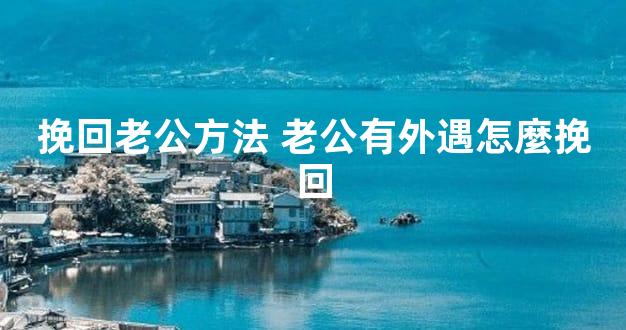 挽回老公方法 老公有外遇怎麼挽回